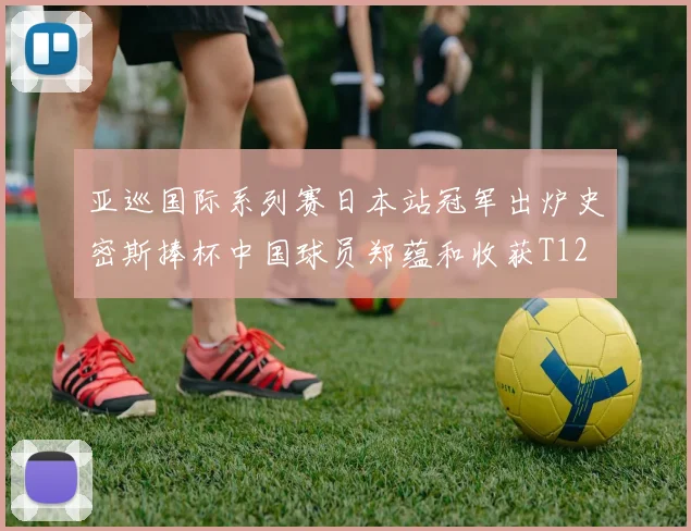 亚巡国际系列赛日本站冠军出炉史密斯捧杯中国球员郑蕴和收获T12