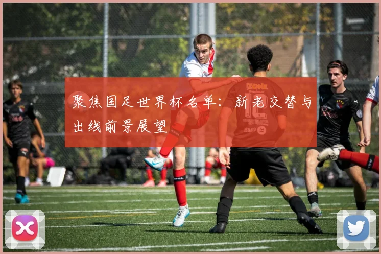 聚焦国足世界杯名单:新老交替与出线前景展望