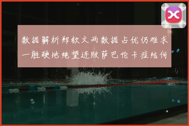 数据解析郑钦文两数据占优仍难求一胜硬地绝望连败萨巴伦卡症结何在